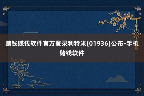 赌钱赚钱软件官方登录利特米(01936)公布-手机赌钱软件