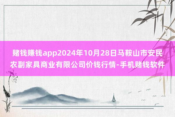 赌钱赚钱app2024年10月28日马鞍山市安民农副家具商业有限公司价钱行情-手机赌钱软件