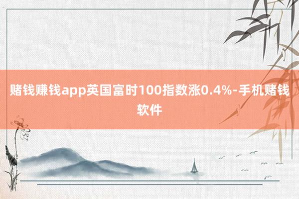赌钱赚钱app英国富时100指数涨0.4%-手机赌钱软件