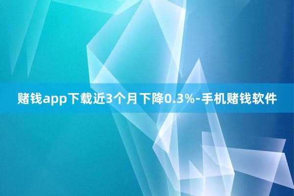赌钱app下载近3个月下降0.3%-手机赌钱软件