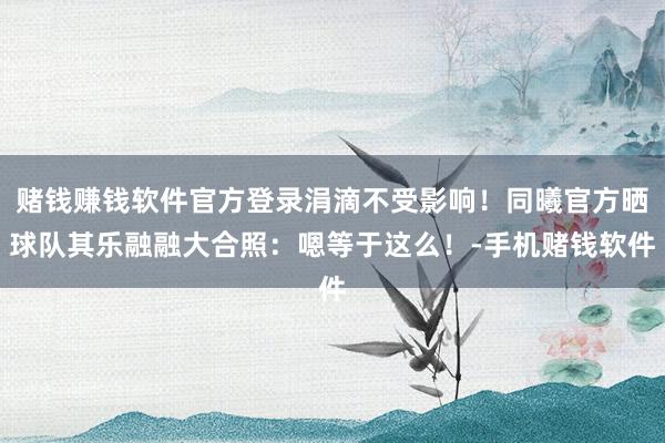 赌钱赚钱软件官方登录涓滴不受影响！同曦官方晒球队其乐融融大合照：嗯等于这么！-手机赌钱软件
