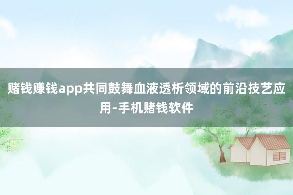 赌钱赚钱app共同鼓舞血液透析领域的前沿技艺应用-手机赌钱软件
