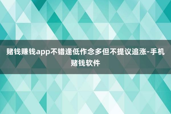 赌钱赚钱app不错逢低作念多但不提议追涨-手机赌钱软件