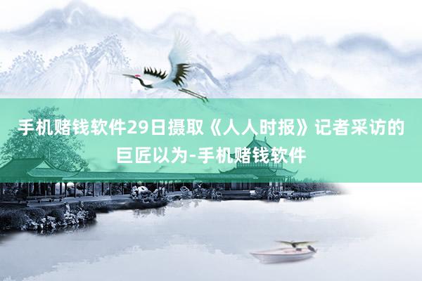 手机赌钱软件29日摄取《人人时报》记者采访的巨匠以为-手机赌钱软件
