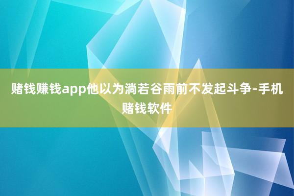赌钱赚钱app他以为淌若谷雨前不发起斗争-手机赌钱软件