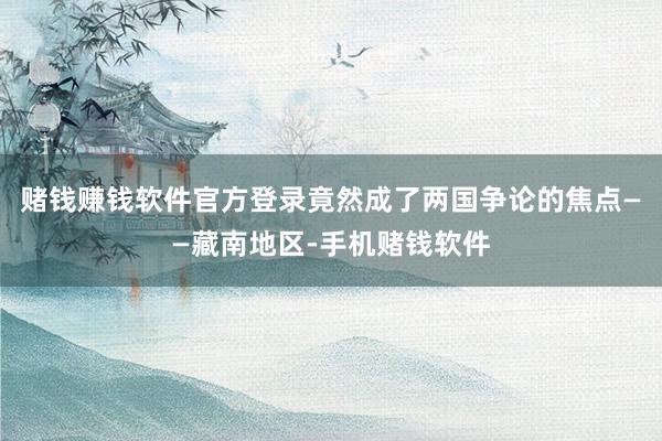 赌钱赚钱软件官方登录竟然成了两国争论的焦点——藏南地区-手机赌钱软件