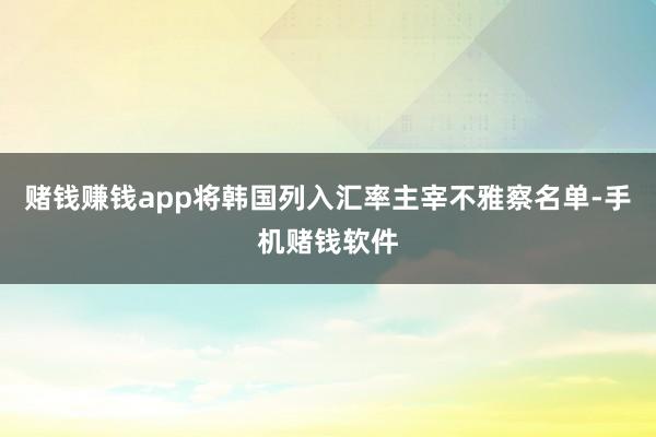 赌钱赚钱app将韩国列入汇率主宰不雅察名单-手机赌钱软件