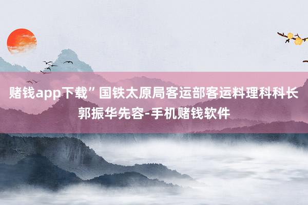 赌钱app下载”国铁太原局客运部客运料理科科长郭振华先容-手机赌钱软件