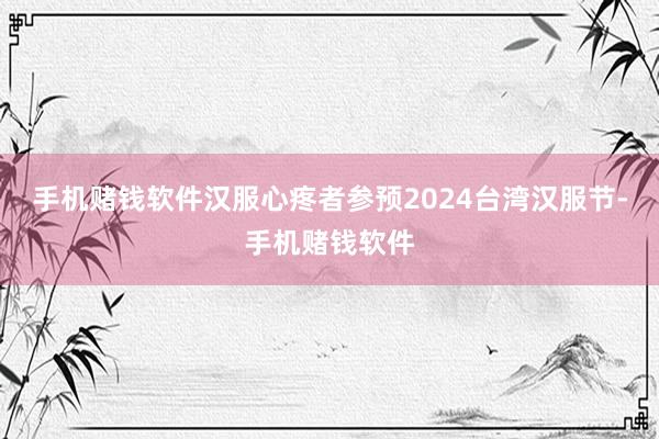 手机赌钱软件汉服心疼者参预2024台湾汉服节-手机赌钱软件