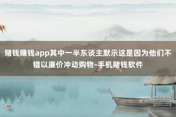 赌钱赚钱app其中一半东谈主默示这是因为他们不错以廉价冲动购物-手机赌钱软件