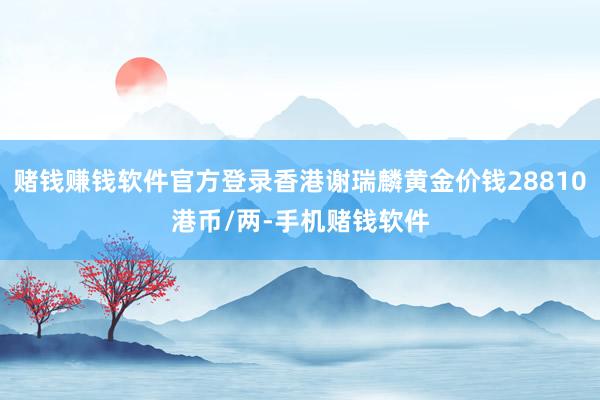 赌钱赚钱软件官方登录香港谢瑞麟黄金价钱28810港币/两-手机赌钱软件