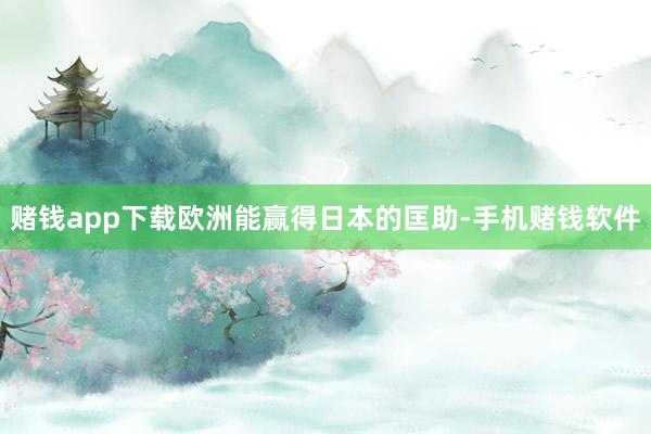 赌钱app下载欧洲能赢得日本的匡助-手机赌钱软件