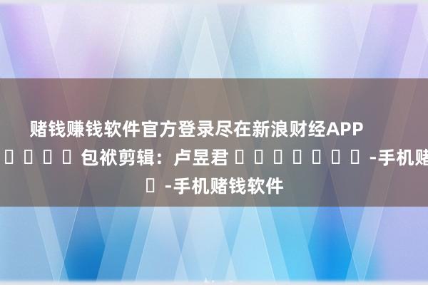 赌钱赚钱软件官方登录尽在新浪财经APP            						包袱剪辑：卢昱君 							-手机赌钱软件