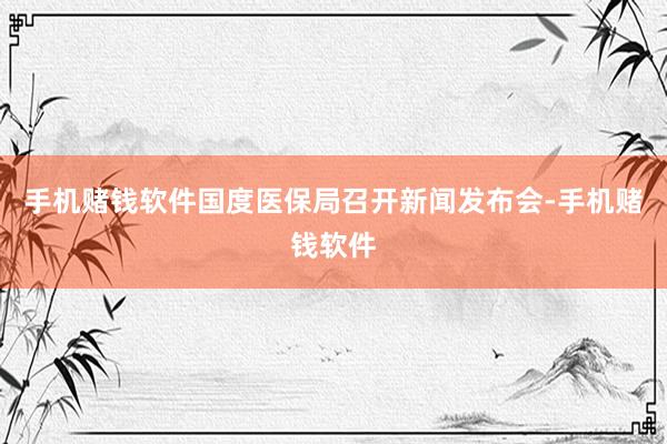 手机赌钱软件国度医保局召开新闻发布会-手机赌钱软件