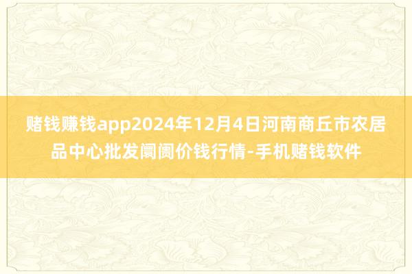 赌钱赚钱app2024年12月4日河南商丘市农居品中心批发阛阓价钱行情-手机赌钱软件