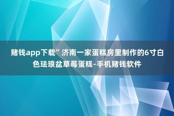 赌钱app下载”　　济南一家蛋糕房里制作的6寸白色珐琅盆草莓蛋糕-手机赌钱软件