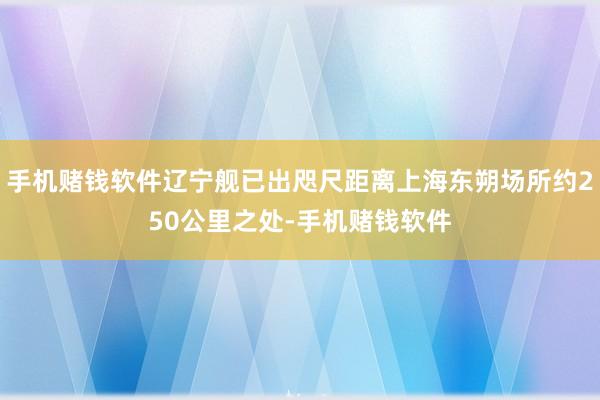 手机赌钱软件辽宁舰已出咫尺距离上海东朔场所约250公里之处-手机赌钱软件