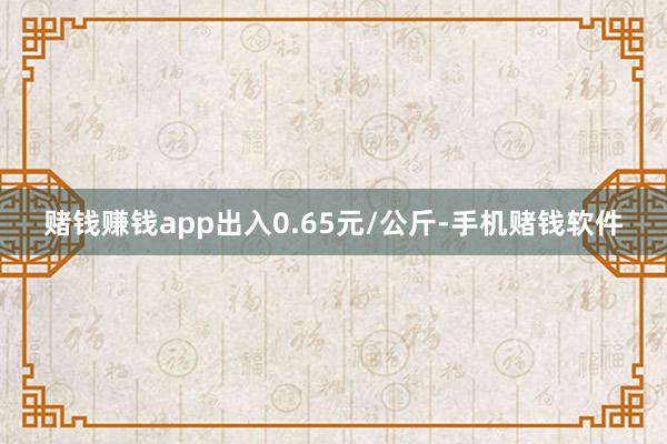 赌钱赚钱app出入0.65元/公斤-手机赌钱软件