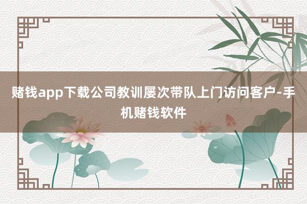 赌钱app下载公司教训屡次带队上门访问客户-手机赌钱软件