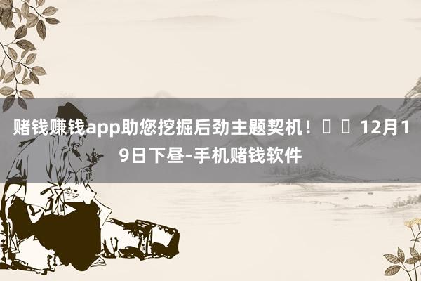 赌钱赚钱app助您挖掘后劲主题契机！		12月19日下昼-手机赌钱软件