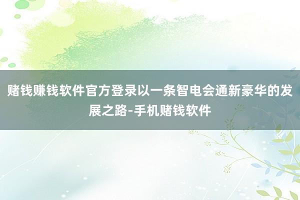 赌钱赚钱软件官方登录以一条智电会通新豪华的发展之路-手机赌钱软件