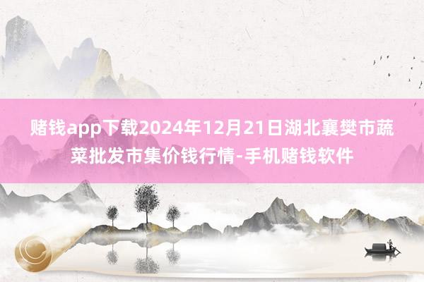 赌钱app下载2024年12月21日湖北襄樊市蔬菜批发市集价钱行情-手机赌钱软件
