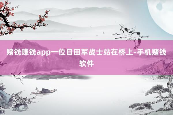 赌钱赚钱app一位目田军战士站在桥上-手机赌钱软件