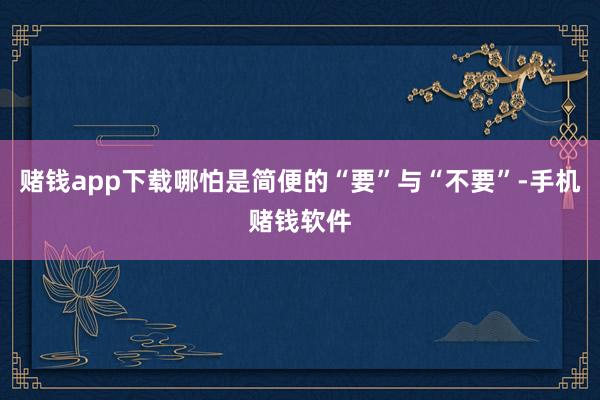 赌钱app下载哪怕是简便的“要”与“不要”-手机赌钱软件