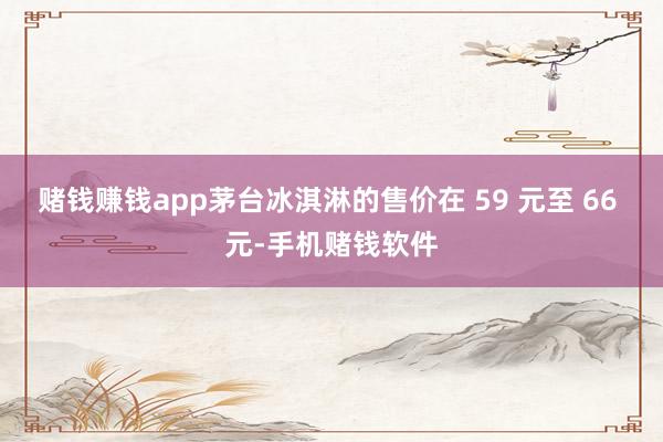 赌钱赚钱app茅台冰淇淋的售价在 59 元至 66 元-手机赌钱软件
