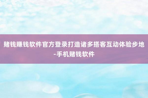 赌钱赚钱软件官方登录打造诸多搭客互动体验步地-手机赌钱软件