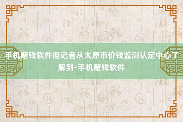 手机赌钱软件但记者从太原市价钱监测认定中心了解到-手机赌钱软件
