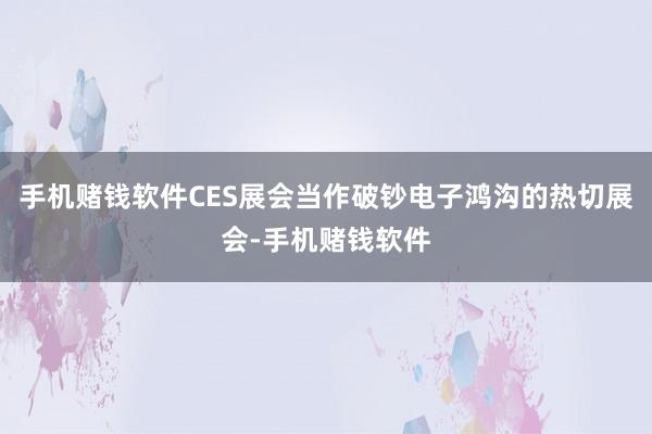 手机赌钱软件CES展会当作破钞电子鸿沟的热切展会-手机赌钱软件
