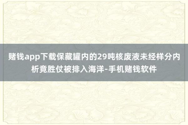赌钱app下载保藏罐内的29吨核废液未经样分内析竟胜仗被排入海洋-手机赌钱软件