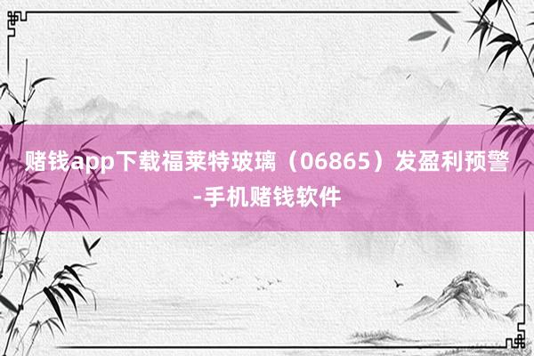 赌钱app下载福莱特玻璃（06865）发盈利预警-手机赌钱软件