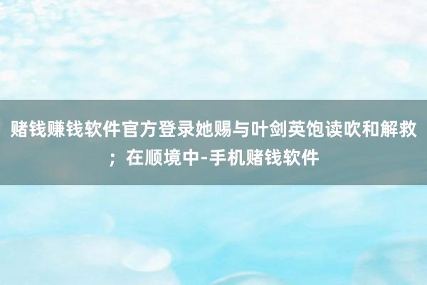 赌钱赚钱软件官方登录她赐与叶剑英饱读吹和解救；在顺境中-手机赌钱软件