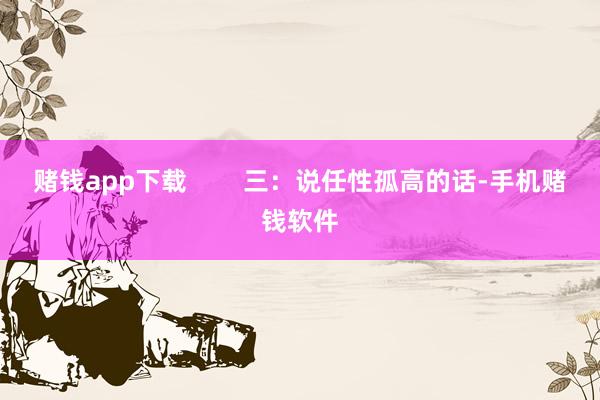 赌钱app下载        三：说任性孤高的话-手机赌钱软件