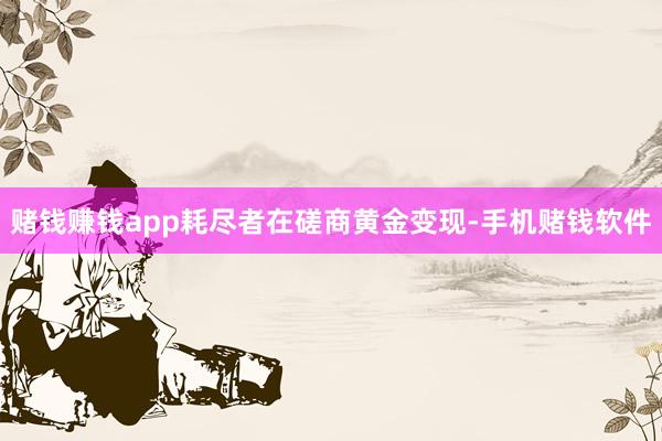 赌钱赚钱app耗尽者在磋商黄金变现-手机赌钱软件