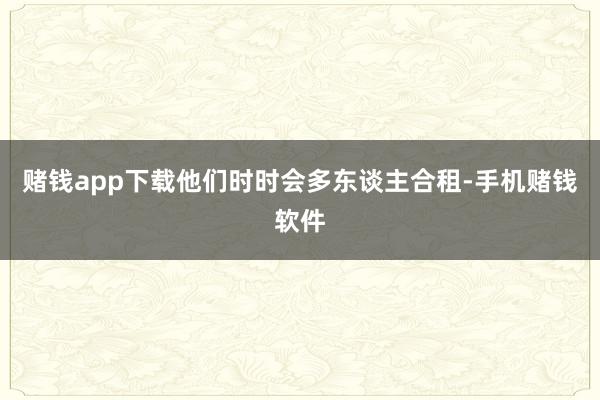 赌钱app下载他们时时会多东谈主合租-手机赌钱软件
