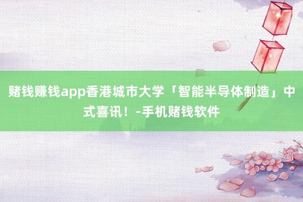 赌钱赚钱app香港城市大学「智能半导体制造」中式喜讯！-手机赌钱软件