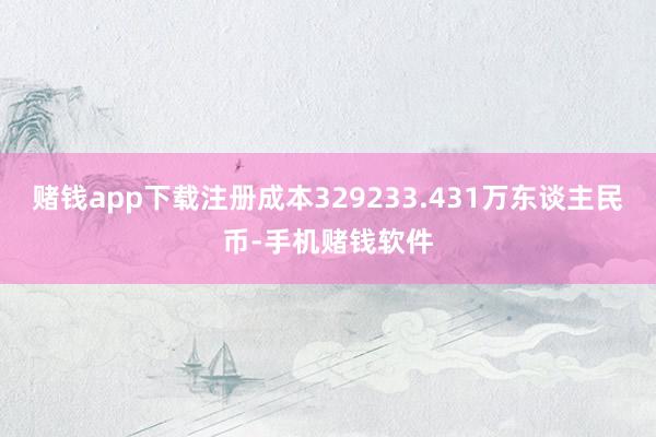 赌钱app下载注册成本329233.431万东谈主民币-手机赌钱软件