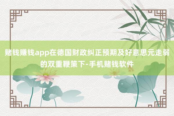 赌钱赚钱app在德国财政纠正预期及好意思元走弱的双重鞭策下-手机赌钱软件