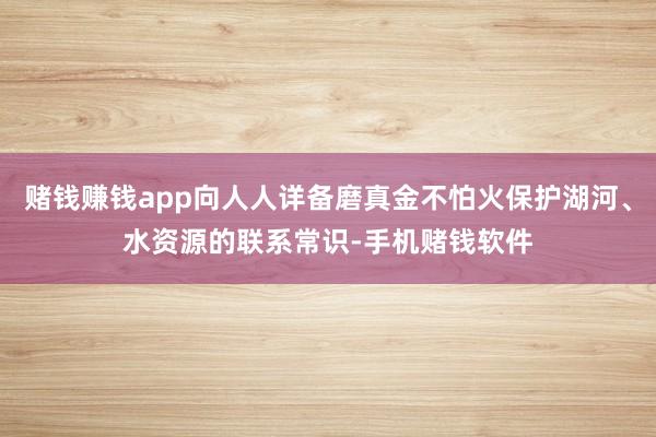 赌钱赚钱app向人人详备磨真金不怕火保护湖河、水资源的联系常识-手机赌钱软件