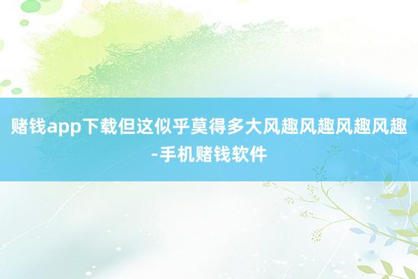 赌钱app下载但这似乎莫得多大风趣风趣风趣风趣-手机赌钱软件