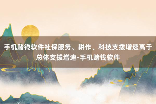 手机赌钱软件社保服务、耕作、科技支拨增速高于总体支拨增速-手机赌钱软件