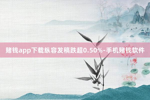 赌钱app下载纵容发稿跌超0.50%-手机赌钱软件