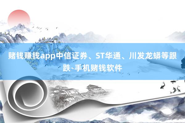 赌钱赚钱app中信证券、ST华通、川发龙蟒等跟跌-手机赌钱软件