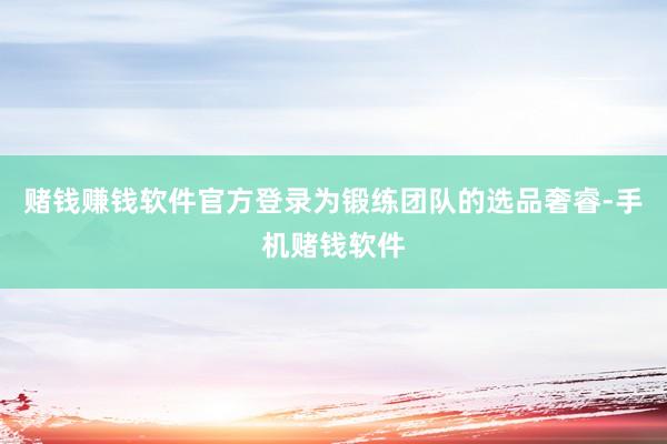 赌钱赚钱软件官方登录为锻练团队的选品奢睿-手机赌钱软件