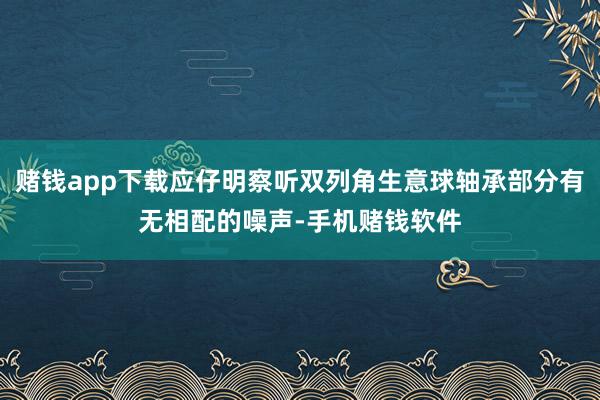 赌钱app下载应仔明察听双列角生意球轴承部分有无相配的噪声-手机赌钱软件