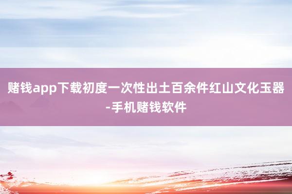 赌钱app下载初度一次性出土百余件红山文化玉器-手机赌钱软件