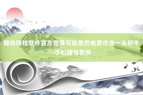 赌钱赚钱软件官方登录可能是把他算作念一头好牛-手机赌钱软件